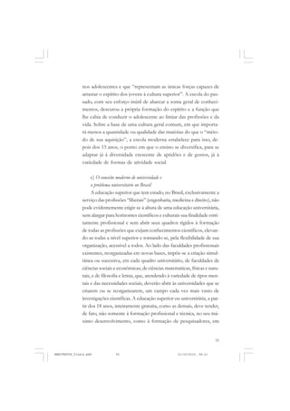 55
nos adolescentes e que “representam as únicas forças capazes de
arrastar o espírito dos jovens à cultura superior”. A escola do pas-
sado, com seu esforço inútil de abarcar a soma geral de conheci-
mentos, descurou a própria formação do espírito e a função que
lhe cabia de conduzir o adolescente ao limiar das profissões e da
vida. Sobre a base de uma cultura geral comum, em que importa-
rá menos a quantidade ou qualidade das matérias do que o “méto-
do de sua aquisição”, a escola moderna estabelece para isso, de-
pois dos 15 anos, o ponto em que o ensino se diversifica, para se
adaptar já à diversidade crescente de aptidões e de gostos, já à
variedade de formas de atividade social.
c) O conceito moderno de universidade e
o problema universitário no Brasil
A educação superior que tem estado, no Brasil, exclusivamente a
serviço das profissões “liberais” (engenharia, medicina e direito), não
pode evidentemente erigir-se à altura de uma educação universitária,
sem alargar para horizontes científicos e culturais sua finalidade estri-
tamente profissional e sem abrir seus quadros rígidos à formação
de todas as profissões que exijam conhecimentos científicos, elevan-
do-as todas a nível superior e tornando-se, pela flexibilidade de sua
organização, acessível a todos. Ao lado das faculdades profissionais
existentes, reorganizadas em novas bases, impõe-se a criação simul-
tânea ou sucessiva, em cada quadro universitário, de faculdades de
ciências sociais e econômicas; de ciências matemáticas, físicas e natu-
rais, e de filosofia e letras, que, atendendo à variedade de tipos men-
tais e das necessidades sociais, deverão abrir às universidades que se
criarem ou se reorganizarem, um campo cada vez mais vasto de
investigações científicas. A educação superior ou universitária, a par-
tir dos 18 anos, inteiramente gratuita, como as demais, deve tender,
de fato, não somente à formação profissional e técnica, no seu má-
ximo desenvolvimento, como à formação de pesquisadores, em
MANIFESTOS_finais.pmd 21/10/2010, 08:2155
 