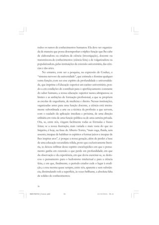 56
todos os ramos de conhecimentos humanos. Ela deve ser organiza-
da de maneira que possa desempenhar a tríplice função que lhe cabe
de elaboradora ou criadora de ciência (investigação), docente ou
transmissora de conhecimentos (ciência feita) e de vulgarizadora ou
popularizadora, pelas instituições de extensão universitária, das ciên-
cias e das artes.
No entanto, com ser a pesquisa, na expressão de Coulter, o
“sistema nervoso da universidade”, que estimula e domina qualquer
outra função; com ser esse espírito de profundidade e universalida-
de, que imprime a Educação superior um caráter universitário, pon-
do-a em condições de contribuir para o aperfeiçoamento constante
do saber humano, a nossa educação superior nunca ultrapassou os
limites e as ambições de formação profissional, a que se propõem
as escolas de engenharia, de medicina e direito. Nessas instituições,
organizadas antes para uma função docente, a ciência está inteira-
mente subordinada a arte ou a técnica da profissão a que servem,
com o cuidado da aplicação imediata e próxima, de uma direção
utilitária em vista de uma função pública ou de uma carreira privada.
Ora, se, entre nós, vingam facilmente todas as fórmulas e frases
feitas; se a nossa ilustração, mais variada e mais vasta do que no
Império, é hoje, na frase de Alberto Torres, “mais vaga, fluida, sem
assento, incapaz de habilitar os espíritos a formar juízos e incapaz de
lhes inspirar atos”, é porque a nossa geração, além de perder a base
de uma educação secundária sólida, posto que exclusivamente literá-
ria, se deixou infiltrar desse espírito enciclopédico em que o pensa-
mento ganha em extensão o que perde em profundidade; em que
da observação e da experiência, em que devia exercitar-se, se deslo-
cou o pensamento para o hedonismo intelectual e para a ciência
feita, e em que, finalmente, o período criador cede o lugar à erudi-
ção, e essa mesma quase sempre, entre nós, aparente e sem substân-
cia, dissimulando sob a superfície, às vezes brilhante, a absoluta falta
de solidez de conhecimentos.
MANIFESTOS_finais.pmd 21/10/2010, 08:2156
 