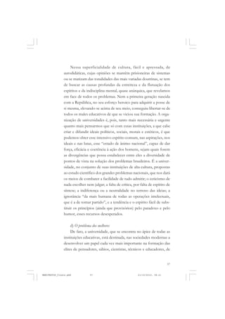 57
Nessa superficialidade de cultura, fácil e apressada, de
autodidáticas, cujas opiniões se mantêm prisioneiras de sistemas
ou se matizam das tonalidades das mais variadas doutrinas, se tem
de buscar as causas profundas da estreiteza e da flutuação dos
espíritos e da indisciplina mental, quase anárquica, que revelamos
em face de todos os problemas. Nem a primeira geração nascida
com a República, no seu esforço heroico para adquirir a posse de
si mesma, elevando-se acima de seu meio, conseguiu libertar-se de
todos os males educativos de que se viciou sua formação. A orga-
nização de universidades é, pois, tanto mais necessária e urgente
quanto mais pensarmos que só com essas instituições, a que cabe
criar e difundir ideais políticos, sociais, morais e estéticos, é que
podemos obter esse intensivo espírito comum, nas aspirações, nos
ideais e nas lutas, esse “estado de ânimo nacional”, capaz de dar
força, eficácia e coerência à ação dos homens, sejam quais forem
as divergências que possa estabelecer entre eles a diversidade de
pontos de vista na solução dos problemas brasileiros. É a univer-
sidade, no conjunto de suas instituições de alta cultura, propostas
ao estudo científico dos grandes problemas nacionais, que nos dará
os meios de combater a facilidade de tudo admitir; o ceticismo de
nada escolher nem julgar; a falta de crítica, por falta de espírito de
síntese; a indiferença ou a neutralidade no terreno das ideias; a
ignorância “da mais humana de todas as operações intelectuais,
que é a de tomar partido”, e a tendência e o espírito fácil de subs-
tituir os princípios (ainda que provisórios) pelo paradoxo e pelo
humor, esses recursos desesperados.
d) O problema dos melhores
De fato, a universidade, que se encontra no ápice de todas as
instituições educativas, está destinada, nas sociedades modernas a
desenvolver um papel cada vez mais importante na formação das
elites de pensadores, sábios, cientistas, técnicos e educadores, de
MANIFESTOS_finais.pmd 21/10/2010, 08:2157
 