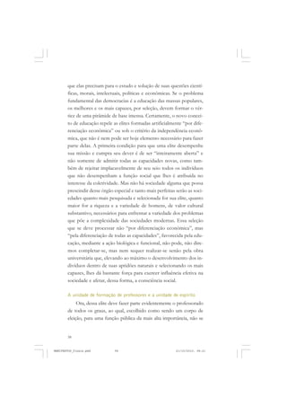 58
que elas precisam para o estudo e solução de suas questões cientí-
ficas, morais, intelectuais, políticas e econômicas. Se o problema
fundamental das democracias é a educação das massas populares,
os melhores e os mais capazes, por seleção, devem formar o vér-
tice de uma pirâmide de base imensa. Certamente, o novo concei-
to de educação repele as elites formadas artificialmente “por dife-
renciação econômica” ou sob o critério da independência econô-
mica, que não é nem pode ser hoje elemento necessário para fazer
parte delas. A primeira condição para que uma elite desempenhe
sua missão e cumpra seu dever é de ser “inteiramente aberta” e
não somente de admitir todas as capacidades novas, como tam-
bém de rejeitar implacavelmente de seu seio todos os indivíduos
que não desempenham a função social que lhes é atribuída no
interesse da coletividade. Mas não há sociedade alguma que possa
prescindir desse órgão especial e tanto mais perfeitas serão as soci-
edades quanto mais pesquisada e selecionada for sua elite, quanto
maior for a riqueza e a variedade de homens, de valor cultural
substantivo, necessários para enfrentar a variedade dos problemas
que põe a complexidade das sociedades modernas. Essa seleção
que se deve processar não “por diferenciação econômica”, mas
“pela diferenciação de todas as capacidades”, favorecida pela edu-
cação, mediante a ação biológica e funcional, não pode, não dire-
mos completar-se, mas nem sequer realizar-se senão pela obra
universitária que, elevando ao máximo o desenvolvimento dos in-
divíduos dentro de suas aptidões naturais e selecionando os mais
capazes, lhes dá bastante força para exercer influência efetiva na
sociedade e afetar, dessa forma, a consciência social.
A unidade de formação de professores e a unidade de espírito
Ora, dessa elite deve fazer parte evidentemente o professorado
de todos os graus, ao qual, escolhido como sendo um corpo de
eleição, para uma função pública da mais alta importância, não se
MANIFESTOS_finais.pmd 21/10/2010, 08:2158
 