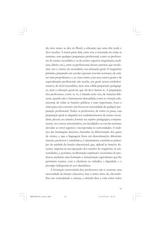59
dá, nem nunca se deu no Brasil, a educação que uma elite pode e
deve receber. A maior parte dele, entre nós, é recrutada em todas as
carreiras, sem qualquer preparação profissional, como os professo-
res do ensino secundário e os do ensino superior (engenharia, medi-
cina, direito, etc.), entre os profissionais dessas carreiras, que recebe-
ram, uns e outros, do secundário, sua educação geral. O magistério
primário, preparado em escolas especiais (escolas normais), de cará-
ter mais propedêutico, e, às vezes misto, com seus cursos gerais e de
especialização profissional, não recebe, em geral, nesses estabeleci-
mentos, de nível secundário, nem uma sólida preparação pedagógi-
ca, nem a educação geral em que ela deve basear-se. A preparação
dos professores, como se vê, é tratada entre nós, de maneira dife-
rente, quando não é inteiramente descuidada, como se a função edu-
cacional, de todas as funções públicas a mais importante, fosse a
única para cujo exercício não houvesse necessidade de qualquer pre-
paração profissional. Todos os professores, de todos os graus, cuja
preparação geral se adquirirá nos estabelecimentos de ensino secun-
dário, devem, no entanto, formar seu espírito pedagógico, conjunta-
mente, nos cursos universitários, em faculdades ou escolas normais,
elevadas ao nível superior e incorporadas às universidades. A tradi-
ção das hierarquias docentes, baseadas na diferenciação dos graus
de ensino, e que a linguagem fixou em denominações diferentes
(mestre, professor e catedrático), é inteiramente contrária ao princí-
pio da unidade da função educacional, que, aplicad às funções do-
centes, importa na incorporação dos estudos do magistério às uni-
versidades, e, portanto, na libertação espiritual e econômica do pro-
fessor, mediante uma formação e remuneração equivalentes que lhe
permitam manter, com a eficiência no trabalho, a dignidade e o
prestígio indispensáveis aos educadores.
A formação universitária doe professores não é somente uma
necessidade da função educativa, mas o único meio de, elevando-
lhes em verticalidade a cultura, e abrindo-lhes a vida sobre todos
MANIFESTOS_finais.pmd 21/10/2010, 08:2159
 