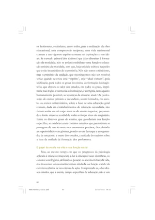 60
os horizontes, estabelecer, entre todos, para a realização da obra
educacional, uma compreensão recíproca, uma vida sentimental
comum e um vigoroso espírito comum nas aspirações e nos ide-
ais. Se o estado cultural dos adultos é que dá as diretrizes à forma-
ção da mocidade, não se poderá estabelecer uma função e educa-
ção unitária da mocidade, sem que, haja unidade cultural naqueles
que estão incumbidos de transmiti-la. Nós não temos o feiticismo,
mas o princípio da unidade, que reconhecemos não ser possível
senão quando se criou esse “espírito”, esse “ideal comum”, pela
unificação, para todos os graus do ensino, da formação do magis-
tério, que elevaria o valor dos estudos, em todos os graus, impri-
miria mais lógica e harmonia às instituições, e corrigiria, tanto quanto
humanamente possível, as injustiças da situação atual. Os profes-
sores de ensino primário e secundário, assim formados, em esco-
las ou cursos universitários, sobre a base de uma educação geral
comum, dada em estabelecimentos de educação secundária, não
fariam senão um só corpo com os do ensino superior, preparan-
do a fusão sincera e cordial de todas as forças vivas do magistério.
Entre os diversos graus do ensino, que guardariam sua função
específica, se estabeleceriam contatos estreitos que permitiriam as
passagens de um ao outro nos momentos precisos, descobrindo
as superioridades em gérmen, pondo-as em destaque e asseguran-
do, de um ponto a outro dos estudos, a unidade do espírito sobre
a base da unidade de formação dos professores.
O papel da escola na vida e sua função social
Mas, ao mesmo tempo em que os progressos da psicologia
aplicada à criança começaram a dar à educação bases científicas, os
estudos sociológicos, definindo a posição da escola em face da vida,
nos trouxeram uma consciência mais nítida da sua função social e da
estreiteza relativa de seu círculo de ação. Compreende-se, à luz des-
ses estudos, que a escola, campo específico de educação, não é um
MANIFESTOS_finais.pmd 21/10/2010, 08:2160
 