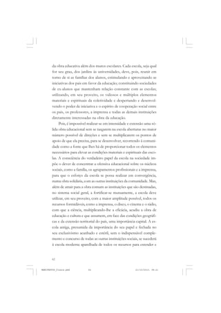 62
da obra educativa além dos muros escolares. Cada escola, seja qual
for seu grau, dos jardins às universidades, deve, pois, reunir em
torno de si as famílias dos alunos, estimulando e aproveitando as
iniciativas dos pais em favor da educação; constituindo sociedades
de ex-alunos que mantenham relação constante com as escolas;
utilizando, em seu proveito, os valiosos e múltiplos elementos
materiais e espirituais da coletividade e despertando e desenvol-
vendo o poder de iniciativa e o espírito de cooperação social entre
os pais, os professores, a imprensa e todas as demais instituições
diretamente interessadas na obra da educação.
Pois, é impossível realizar-se em intensidade e extensão uma só-
lida obra educacional sem se rasgarem na escola aberturas no maior
número possível de direções e sem se multiplicarem os pontos de
apoio de que ela precisa, para se desenvolver, recorrendo à comuni-
dade como a fonte que lhes há de proporcionar todos os elementos
necessários para elevar as condições materiais e espirituais das esco-
las. A consciência do verdadeiro papel da escola na sociedade im-
põe o dever de concentrar a ofensiva educacional sobre os núcleos
sociais, como a família, os agrupamentos profissionais e a imprensa,
para que o esforço da escola se possa realizar em convergência,
numa obra solidária, com as outras instituições da comunidade. Mas,
além de atrair para a obra comum as instituições que são destinadas,
no sistema social geral, a fortificar-se mutuamente, a escola deve
utilizar, em seu proveito, com a maior amplitude possível, todos os
recursos formidáveis, como a imprensa, o disco, o cinema e o rádio,
com que a ciência, multiplicando-lhe a eficácia, acudiu a obra de
educação e cultura e que assumem, em face das condições geográfi-
cas e da extensão territorial do país, uma importância capital. A es-
cola antiga, presumida da importância do seu papel e fechada no
seu exclusivismo acanhado e estéril, sem o indispensável comple-
mento e concurso de todas as outras instituições sociais, se sucederá
à escola moderna aparelhada de todos os recursos para estender e
MANIFESTOS_finais.pmd 21/10/2010, 08:2162
 