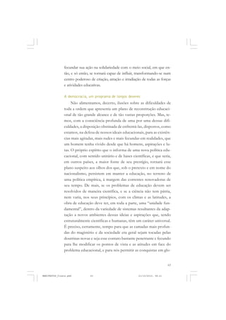 63
fecundar sua ação na solidariedade com o meio social, em que en-
tão, e só então, se tornará capaz de influir, transformando-se num
centro poderoso de criação, atração e irradiação de todas as forças
e atividades educativas.
A democracia, um programa de longos deveres
Não alimentamos, decerto, ilusões sobre as dificuldades de
toda a ordem que apresenta um plano de reconstrução educaci-
onal de tão grande alcance e de tão vastas proporções. Mas, te-
mos, com a consciência profunda de uma por uma dessas difi-
culdades, a disposição obstinada de enfrentá-las, dispostos, como
estamos, na defesa de nossos ideais educacionais, para as existên-
cias mais agitadas, mais rudes e mais fecundas em realidades, que
um homem tenha vivido desde que há homens, aspirações e lu-
tas. O próprio espírito que o informa de uma nova política edu-
cacional, com sentido unitário e de bases científicas, e que seria,
em outros países, a maior fonte de seu prestígio, tornará esse
plano suspeito aos olhos dos que, sob o pretexto e em nome do
nacionalismo, persistem em manter a educação, no terreno de
uma política empírica, à margem das correntes renovadoras de
seu tempo. De mais, se os problemas de educação devem ser
resolvidos de maneira científica, e se a ciência não tem pátria,
nem varia, nos seus princípios, com os climas e as latitudes, a
obra de educação deve ter, em toda a parte, uma “unidade fun-
damental”, dentro da variedade de sistemas resultantes da adap-
tação a novos ambientes dessas ideias e aspirações que, sendo
estruturalmente científicas e humanas, têm um caráter universal.
É preciso, certamente, tempo para que as camadas mais profun-
das do magistério e da sociedade era geral sejam tocadas pelas
doutrinas novas e seja esse contato bastante penetrante e fecundo
para lhe modificar os pontos de vista e as atitudes em face do
problema educacional, e para nós permitir as conquistas em glo-
MANIFESTOS_finais.pmd 21/10/2010, 08:2163
 