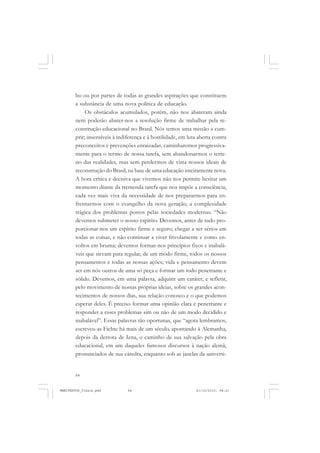 64
bo ou por partes de todas as grandes aspirações que constituem
a substância de uma nova política de educação.
Os obstáculos acumulados, porém, não nos abateram ainda
nem poderão abater-nos a resolução firme de trabalhar pela re-
construção educacional no Brasil. Nós temos uma missão a cum-
prir; insensíveis à indiferença e à hostilidade, em luta aberta contra
preconceitos e prevenções enraizadas, caminharemos progressiva-
mente para o termo de nossa tarefa, sem abandonarmos o terre-
no das realidades, mas sem perdermos de vista nossos ideais de
reconstrução do Brasil, na base de uma educação inteiramente nova.
A hora crítica e decisiva que vivemos não nos permite hesitar um
momento diante da tremenda tarefa que nos impõe a consciência,
cada vez mais viva da necessidade de nos prepararmos para en-
frentarmos com o evangelho da nova geração, a complexidade
trágica dos problemas postos pelas sociedades modernas. “Não
devemos submeter o nosso espírito. Devemos, antes de tudo pro-
porcionar-nos um espírito firme e seguro; chegar a ser sérios em
todas as coisas, e não continuar a viver frivolamente e como en-
voltos em bruma; devemos formar-nos princípios fixos e inabalá-
veis que sirvam para regular, de um modo firme, todos os nossos
pensamentos e todas as nossas ações; vida e pensamento devem
ser em nós outros de uma só peça e formar um todo penetrante e
sólido. Devemos, em uma palavra, adquirir um caráter, e refletir,
pelo movimento de nossas próprias ideias, sobre os grandes acon-
tecimentos de nossos dias, sua relação conosco e o que podemos
esperar deles. É preciso formar uma opinião clara e penetrante e
responder a esses problemas sim ou não de um modo decidido e
inabalável”. Essas palavras tão oportunas, que “agora lembramos,
escreveu-as Fichte há mais de um século, apontando à Alemanha,
depois da derrota de Iena, o caminho de sua salvação pela obra
educacional, em um daqueles famosos discursos à nação alemã,
pronunciados de sua cátedra, enquanto sob as janelas da universi-
MANIFESTOS_finais.pmd 21/10/2010, 08:2164
 