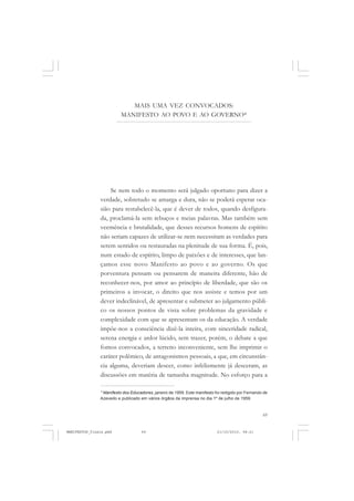 69
Se nem todo o momento será julgado oportuno para dizer a
verdade, sobretudo se amarga e dura, não se poderá esperar oca-
sião para restabelecê-la, que é dever de todos, quando desfigura-
da, proclamá-la sem rebuços e meias palavras. Mas também sem
veemência e brutalidade, que desses recursos homens de espírito
não seriam capazes de utilizar-se nem necessitam as verdades para
serem sentidos ou restauradas na plenitude de sua forma. É, pois,
num estado de espírito, limpo de paixões e de interesses, que lan-
çamos esse novo Manifesto ao povo e ao governo. Os que
porventura pensam ou pensarem de maneira diferente, hão de
reconhecer-nos, por amor ao princípio de liberdade, que são os
primeiros a invocar, o direito que nos assiste e temos por um
dever indeclinável, de apresentar e submeter ao julgamento públi-
co os nossos pontos de vista sobre problemas da gravidade e
complexidade com que se apresentam os da educação. A verdade
impõe-nos a consciência dizê-la inteira, com sinceridade radical,
serena energia e ardor lúcido, sem trazer, porém, o debate a que
fomos convocados, a terreno inconveniente, sem lhe imprimir o
caráter polêmico, de antagonismos pessoais, a que, em circunstân-
cia alguma, deveriam descer, como infelizmente já desceram, as
discussões em matéria de tamanha magnitude. No esforço para a
MAIS UMA VEZ CONVOCADOS:
MANIFESTO AO POVO E AO GOVERNO*
* Manifesto dos Educadores, janeiro de 1959. Este manifesto foi redigido por Fernando de
Azevedo e publicado em vários órgãos da imprensa no dia 1º de julho de 1959.
MANIFESTOS_finais.pmd 21/10/2010, 08:2169
 