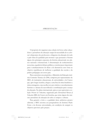 7
APRESENTAÇÃO
O propósito de organizar uma coleção de livros sobre educa-
dores e pensadores da educação surgiu da necessidade de se colo-
car à disposição dos professores e dirigentes da educação de todo
o país obras de qualidade para mostrar o que pensaram e fizeram
alguns dos principais expoentes da história educacional, nos pla-
nos nacional e internacional. A disseminação de conhecimentos
nessa área, seguida de debates públicos, constitui passo importante
para o amadurecimento de ideias e de alternativas com vistas ao
objetivo republicano de melhorar a qualidade das escolas e da
prática pedagógica em nosso país.
Para concretizar esse propósito, o Ministério da Educação insti-
tuiu Comissão Técnica em 2006, composta por representantes do
MEC, de instituições educacionais, de universidades e da Unesco
que, após longas reuniões, chegou a uma lista de trinta brasileiros e
trinta estrangeiros, cuja escolha teve por critérios o reconhecimento
histórico e o alcance de suas reflexões e contribuições para o avanço
da educação. No plano internacional, optou-se por aproveitar a co-
leção Penseurs de l´éducation, organizada pelo International Bureau of
Education (IBE) da Unesco em Genebra, que reúne alguns dos mai-
ores pensadores da educação de todos os tempos e culturas.
Para garantir o êxito e a qualidade deste ambicioso projeto
editorial, o MEC recorreu aos pesquisadores do Instituto Paulo
Freire e de diversas universidades, em condições de cumprir os
objetivos previstos pelo projeto.
MANIFESTOS_finais.pmd 21/10/2010, 08:217
 