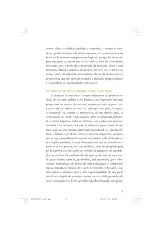 71
outros olhos a realidade, múltipla e complexa, – porque ela mu-
dou e profundamente sob vários aspectos, – e continuando a ser
homens de nosso tempo, partimos do ponto em que ficamos, não
para um grito de guerra que soaria mal na boca de educadores,
mas para uma tomada de consciência da realidade atual e uma
retomada, franca e decidida, de posição em face dela e em favor,
como antes, da educação democrática, da escola democrática e
progressista que tem como postulados a liberdade de pensamento
e a igualdade de oportunidades para todos.
Um pouco de luz sobre a educação no país e suas causas
A despeito de iniciativas e empreendimentos de primeira or-
dem, do governo federal e de Estados, que importam em reais
progressos no campo educacional, surgem por toda a parte críti-
cas severas a vários setores da educação no país, as quais,
avolumando–se, tomam as proporções de um clamor geral. A
organização do ensino é má, arcaica e, além de antiquada, deficien-
te a tantos respeitos, todos o afirmam; que a educação pumária,
em dois, três ou quatro turnos, se reduziu a pouco mais do que
nada, que são em número extremamente reduzido as escolas téc-
nicas e baixou o nível do ensino secundário, ninguém o contesta;
que se agravaram desmedidamente os problemas de edificações e
instalações escolares, é outra afirmação que caiu no domínio co-
mum e já não precisa, por sua evidência, nem de pesquisas para
pô-la à prova dos fatos nem do reforço de pareceres de autorida-
des na matéria. O professorado de ensino primário (e mesmo o
do grau médio), além de, geralmente, mal preparado, quer sob o
aspecto cultural quer do ponto de vista pedagógico, é constituído,
na sua maioria, por leigos (2/3 ou 3/4 conforme os Estados); não
tem salário condizente com a alta responsabilidade de seu papel
social nem dispõe de quaisquer meios para a revisão periódica de
seus conhecimentos. Com a proliferação desordenada, sem plane-
MANIFESTOS_finais.pmd 21/10/2010, 08:2171
 