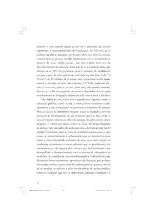 72
jamento e sem critério algum (a não ser o eleitoral), de escolas
superiores e, particularmente, de Faculdades de Filosofia, já se
podem calcular as ameaças que pesam sobre esse nível de ensino,
outrora com as poucas escolas tradicionais que o constituíam, e
apesar de suas deficiências, um dos raros motivos de
desvenecimento da educação nacional. Se se considerar ainda que
ultrapassa de 50% da população geral o número de analfabetos
no país e que, de uma população em idade escolar (isto é, de 7 a
14 anos) de 12 milhões de crianças, não frequentam escola senão
menos da metade ou, mais precisamente, 5.775.246, nada será pre-
ciso acrescentar, pois já se terá, com isso, um quadro sombrio
demais para lhe carregarmos as cores e desolador demais para
nos determos na indagação melancólica de outros fatos e detalhes.
Mas fabricar com todos esses ingredientes opinião contra a
educação pública, como se ela, a vitima, fosse responsável pelo
abandono a que a relegaram os governos, é realmente de pasmar.
Pois as causas da lamentável situação a que se degradou, por um
processo de desintegração de que somente agora se dão conta os
seus detratores, saltam aos olhos de qualquer cidadão esclarecido e
disposto a refletir um pouco sobre os fatos. Na impossibilidade
de alongar-nos na análise de cada uma delas, bastará apontá-las. O
rápido crescimento demográfico, nestes últimos trinta anos; o pro-
cesso de industrialização e urbanização que se desenvolve num
ritmo e com intensidade variáveis de uma para outra região; as
mudanças econômicas e sócio-culturais que se produziram, em
conseqüência, são alguns dos fatores que determinaram esse
desequilíbrio e desajustamento entre o sistema de educação e as
modificações surgidas na estrutura demográfica e industrial do país.
Processou-se o crescimento espontâneo da educação, pela própria
forma das cousas, e tanto mais desordenadamente quanto, em vez
de se ampliar, se reduziu a ação coordenadora do poder público,
federal e estadual, que não se depuseram também a dominar e a
MANIFESTOS_finais.pmd 21/10/2010, 08:2172
 
