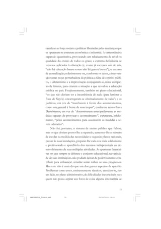 73
canalizar as força sociais e políticas libertadas pelas mudanças que
se operaram na estrutura econômica e industrial. A extraordinária
expansão quantitativa, provocando um rebaixamento de nível ou
qualidade do ensino de todos os graus; a extrema deficiência de
recursos aplicados à educação (e, como já escreveu um de nós,
“não há educação barata como não há guerra barata”); o excesso
de centralização; o desinteresse ou, conforme os casos, a interven-
ção tantas vezes perturbadora da política; a falta de espírito públi-
co, o diletantismo e a improvisação conjugaram-se, nesse comple-
xo de fatores, para criarem a situação a que resvalou a educação
pública no país. Freqüentemente, também no plano educacional,
“os que não deviam ter a incumbência de nada (para lembrar a
frase de Sieyès), encarregaram-se obstinadamente de tudo”; e os
políticos, em vez de “marcharem à frente dos acontecimentos,
como um general à frente de suas tropas”, conforme aconselhava
Demóstenes; em vez de “determinarem antecipadamente as me-
didas capazes de provocar o acontecimento”, esperaram, infeliz-
mente, “pelos acontecimentos para assentarem as medidas a se-
rem adotadas”.
Não foi, portanto, o sistema de ensino público que falhou,
mas os que deviam prever-lhe a expansão, aumentar-lhe o número
de escolas na medida das necessidades e segundo planos racionais,
prover às suas instalações, preparar-lhe cada vez mais solidamente
o professorado e aparelhá-lo dos recursos indispensáveis ao de-
senvolvimento de suas múltiplas atividades. As aperturas financei-
ras em que sempre se debateu o conjunto educacional, na varieda-
de de suas instituições, não podiam deixar de poderosamente con-
tribuir para embaraçar, retardar senão tolher os seus progressos.
Mas este não é mais do que um dos graves aspectos da questão.
Problemas como esses, eminentemente técnicos, enredam-se, por
um lado, no plano administrativo, de dificuldades inextricáveis para
quem não possa aspirar aos foros de coisa alguma em matéria de
MANIFESTOS_finais.pmd 21/10/2010, 08:2173
 