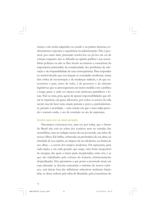 74
ensino e não tenha adquirido, no estudo e na prática diuturna, co-
nhecimentos especiais e experiência na administração. Não é pos-
sível, por outro lado, pretender resolvê-los ou pô-los em via de
solução enquanto não se difundir na opinião pública e nas assem-
bléias políticas ou não se lhes incutir na maioria a consciência da
importância primordial, da complexidade dos problemas de edu-
cação e da irreparabilidade de suas conseqüências. Para responder
ao terrível desafio que nos lançam as sociedades modernas, numa
fase crítica de reconstrução e de mudanças radicais, o de que ne-
cessitaria o país, antes de tudo, é de governos e de câmaras
legislativas que se preocupassem em maior medida com a política
a longo prazo e cada vez menos com interesses partidários e lo-
cais. Não se trata, pois, agora de apurar responsabilidades que afi-
nal se repartem, em graus diferentes, por todos os setores da vida
social, mas de fazer uma oração perante o povo e, particularmen-
te, perante a mocidade, – uma oração em que o mea culpa prece-
da o sursum corda, o ato de contrição ao ato de esperança.
Deveres para com as novas gerações
Precisamos convencer-nos, uma vez por todas, que o futuro
do Brasil não está na sobra dos conluios nem no tumulto das
assembléias, mas no milagre eterno da sua juventude, nas mãos de
nossos filhos. Ele brilha, sobretudo, na profundeza de sua alma, na
claridade de seu espírito, no ímpeto de seu idealismo, na chama de
seu olhar, – a aurora dos tempos modernos. Ela representa, para
cada nação, e em cada geração que surge, uma fonte inesgotável
de energias, das quais a maior parte inexploradas, entre nós, e as
que são trabalhadas pelo esforço do homem, criminosamente
desperdiçadas. Não ignoramos a que ponto a juventude atual, em
cuja educação se deveria concentrar o máximo de nossos esfor-
ços, sem deixar fora das influências educativas nenhuma fração
dela, se deixa seduzir pela idéia de liberdade, pela consciência do
MANIFESTOS_finais.pmd 21/10/2010, 08:2174
 