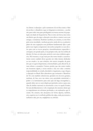 75
seu direito à educação e pelo sentimento de revolta contra a falta
de escolas e o abandono a que se relegaram as existentes, – escolas
não para todos mas para privilegiados na massa enorme da popu-
lação em idade de frequentá-las. Não é como um favor, mas como
um direito que ela exige a educação com altivez e tantas vezes com
energia e veemência. Nenhum sacrifício, no entanto, se tem feito
pela nossa mocidade e nenhum governo ainda elevou ao primeiro
plano de suas cogitações esse problema fundamental. Que o país
pelos seus órgãos competentes não tenha cumprido os seus deve-
res para com as novas gerações, sistemàticamente esquecidas e
entregues, em grande parte, à sua própria sorte, não há sombra de
dúvida. Os fatos aí estão para atestá-lo com uma evidência agres-
siva. Nós mesmos, os que mais por elas temos lutado e exaustiva-
mente temos cuidado dessa questão em vidas inteiras dedicadas
ao seu estudo e às suas soluções, não temos escapado, da parte
dos que só agora despertaram, estremunhados, para discuti-Ia, às
suas críticas e acusações. Cremos, porém, que não temos traído,
em momento algum, à nossa missão e não nos cabe a mínima
responsabilidade no estado, desolador e inquietante, a que chegou
a educação no Brasil. Dos educadores que assinaram o Manifesto
de 32 e este também subscrevem, apoiados nos da nova geração,
nenhum, de fato, teve nas mãos, com autoridade ministerial, o
poder e os instrumentos para uma ação de larga envergadura e,
quando deles um ou outro dispôs por períodos curtos e para uma
obra de âmbito nacional ou circunscrita a esse ou aquele Estado,
foi sem desfalecimentos e sob a inspiração dos mesmos ideais que
se empenharam em reformas profundas e em realizações que fi-
caram. No entanto, não desejamos de forma alguma, também,
nós, esquivar-nos à confissão pública de culpa, onde porventura a
tenhamos tido, por ato, negligência ou omissão.
MANIFESTOS_finais.pmd 21/10/2010, 08:2175
 