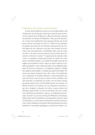 76
O Manifesto de 32 e o projeto de Diretrizes e Bases
É nesse mesmo Manifesto, tantas vezes incompreendido e mal
interpretado, que foi lançada a idéia que se procura agora concre-
tizar no projeto de lei de Diretrizes e Bases da educação nacional,
em discussão na Câmara de Deputados. Vale a pena de desenter-
rar os fatos mais significativos dessa pequena história que já tem
pouco mais de um quarto de século e é afinal um dos episódios
do próprio movimento de reconstrução educacional de que tive-
ram alguns de nós a iniciativa e por que vimos lutando sem des-
canso, entre incompreensões e hostilidades. Mas, antes de irmos
aos fatos, é do maior interesse lembrar um dos trechos desse do-
cumento, referentes à matéria. “A organização da educação sobre
a base e os princípios fixados pelo Estado, no espírito da verda-
deira comunidade popular e no cuidado da unidade nacional, não
implica um centralismo estéril e odioso, ao qual se opõem as con-
dições geográficas e sócio-culturais do país e a necessidade de adap-
tação da escola aos interesses e às exigências regionais. Unidade
não significa uniformidade. A unidade pressupõe diversidade. Por
menos que pareça à primeira vista, não é, pois, na centralização
mas na aplicação da doutrina federativa e descentralizadora que
temos de buscar o meio de levar a cabo, em toda a república, uma
obra metódica e coordenada, de acordo com um plano comum,
de grande eficácia, tanto em intensidade quanto em extensão. Ao
Distrito Federal e aos Estados, nos seus respectivos territórios, é
que deve competir a educação em todos os graus, dentro dos
princípios gerais fixados na nova Constituição que deve conter,
com a definição de atribuições e deveres, os fundamentos da edu-
cação nacional. Ao governo central, pelo Ministério da Educação,
caberá vigiar sobre a obediência a esses princípios, fazendo seguir
as orientações e os rumos gerais estabelecidos na Carta Constituci-
onal e em leis ordinárias, socorrendo onde haja deficiência de meios,
facilitando o intercâmbio pedagógico e cultural dos Estados e in-
MANIFESTOS_finais.pmd 21/10/2010, 08:2176
 