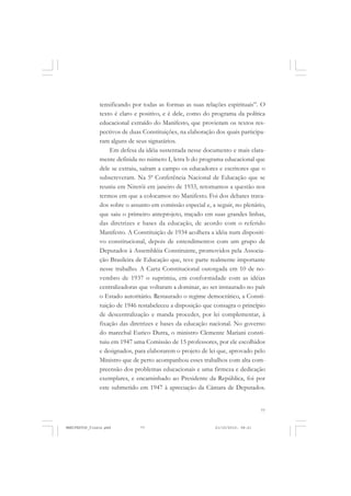 77
tensificando por todas as formas as suas relações espirituais”. O
texto é claro e positivo, e é dele, como do programa da política
educacional extraído do Manifesto, que provieram os textos res-
pectivos de duas Constituições, na elaboração dos quais participa-
ram alguns de seus signatários.
Em defesa da idéia sustentada nesse documento e mais clara-
mente definida no número I, letra b do programa educacional que
dele se extraiu, saíram a campo os educadores e escritores que o
subscreveram. Na 5ª Conferência Nacional de Educação que se
reuniu em Niterói em janeiro de 1933, retomamos a questão nos
termos em que a colocamos no Manifesto. Foi dos debates trava-
dos sobre o assunto em comissão especial e, a seguir, no plenário,
que saiu o primeiro anteprojeto, traçado em suas grandes linhas,
das diretrizes e bases da educação, de acordo com o referido
Manifesto. A Constituição de 1934 acolhera a idéia num dispositi-
vo constitucional, depois de entendimentos com um grupo de
Deputados à Assembléia Constituinte, promovidos pela Associa-
ção Brasileira de Educação que, teve parte realmente importante
nesse trabalho. A Carta Constitucional outorgada em 10 de no-
vembro de 1937 o suprimiu, em conformidade com as idéias
centralizadoras que voltaram a dominar, ao ser instaurado no país
o Estado autoritário. Restaurado o regime democrático, a Consti-
tuição de 1946 restabeleceu a disposição que consagra o princípio
de descentralização e manda proceder, por lei complementar, à
fixação das diretrizes e bases da educação nacional. No governo
do marechal Eurico Dutra, o ministro Clemente Mariani consti-
tuiu em 1947 uma Comissão de 15 professores, por ele escolhidos
e designados, para elaborarem o projeto de lei que, aprovado pelo
Ministro que de perto acompanhou esses trabalhos com alta com-
preensão dos problemas educacionais e uma firmeza e dedicação
exemplares, e encaminhado ao Presidente da República, foi por
este submetido em 1947 à apreciação da Câmara de Deputados.
MANIFESTOS_finais.pmd 21/10/2010, 08:2177
 