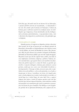 78
Está claro que, decorrido mais de um decênio de sua elaboração,
o projeto primitivo deveria ser reexaminado, – e efetivamente o
foi com alto critério pela Comissão de Educação e Cultura da
Câmara, para o melhorar e ajustá-lo às condições atuais. As modi-
ficações que comportava, foram introduzidas sem lhe desfigura-
rem a estrutura e, particularmente, – o que prevalece a tudo, – sem
o desviarem dos dispositivos constitucionais e dos princípios que
os inspiram.
A escola pública em acusação
Quando, porém, o Congresso se dispunha a iniciar a discussão
desse projeto de lei que ali passara por um dilatado período de
hibernação, desencadeia-se inesperadamente uma ofensiva contra
a escola pública, em nome da liberdade de ensino. Não precisa-
mos olhar de perto demais essa estranha concepção de liberdade,
defendida em documento público que tem tido ampla divulgação.
Receiamos muito que ela não suporte bem a análise, em todas as
suas implicações econômicas, religiosas e políticas. Todavia, cre-
mos entender bem o que querem dizer; e um manifesto de educa-
dores não poderá esquivar-se a atacar de frente as questões que
envolve e é preciso distinguir e destacar, para esclarecer a nossa
posição, ainda que nos custe essa sinceridade dissabores e
incompreensões. A luta que se abriu, em nosso país, entre os par-
tidários da escola pública e os da escola particular, é, no fundo, a
mesma que se travou e recrudesce ora nesse, ora naquele país,
entre a escola religiosa (ou o ensino confessional), de um lado, e a
escola leiga (ou o ensino leigo), de outro lado. Esse, o aspecto
religioso que temos o intuito de apenas apontar como um fato
histórico que está nas origens da questão, e sem a mais leve sombra
de desrespeito aos sentimentos que somos os primeiros a reveren-
ciar, da maioria do povo brasileiro. Ela disfarça-se com freqüên-
cia, quando não se apresenta abertamente, sob o aspecto de con-
MANIFESTOS_finais.pmd 21/10/2010, 08:2178
 