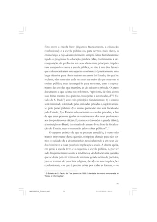 79
flito entre a escola livre (digamos francamente, a educação
confessional) e a escola pública ou, para sermos mais claros, o
ensino leigo, a cujo desenvolvimento sempre esteve històricamente
ligado o progresso da educação pública. Mas, continuando a de-
composição do problema em seus elementos principais, implica
essa campanha contra a escola pública, se não é um dos fatores
que a desencadearam um aspecto econômico: é praticamente uma
larga ofensiva para obter maiores recursos do Estado, do qual se
reclama, não aumentar cada vez mais os meios de que necessita o
ensino público, mas dessangrá-lo para sustentar, com o esgota-
mento das escolas que mantêm, as de iniciativa privada. O grave
documento a que acima nos referimos, “apresenta, de fato, como
suas linhas mestras (nas palavras, insuspeitas e autorizadas, d’”0 Es-
tado de S. Paulo”) estes três princípios fundamentais: 1) o ensino
será ministrado sobretudo pelas entidades privadas e, supletivamen-
te, pelo poder público; 2) o ensino particular não será fiscalizado
pelo Estado; 3) o Estado subvencionará as escolas privadas, a fim
de que estas possam igualar os vencimentos dos seus professores
aos dos professores oficiais. É, como se vê (conclui o grande diário),
a instituição no Brasil, do reinado do ensino livre: livre da fiscaliza-
ção do Estado, mas remunerado pelos cofres públicos”...1
O aspecto político de que se procura enredá-la, é outro não
menos importante dessa questão, complexa demais para não ter-
mos o cuidado de a desemaranhar, restabelecendo-a em seus da-
dos históricos e suas possíveis implicações atuais. A direita apóia,
em geral, a escola livre, e a esquerda, a escola pública, e, por ter
sido freqüentemente assim, a tendência é de deslocar uma questão
que se devia pôr em termos de interesse geral e acima de partidos,
para o terreno de uma luta religiosa, devido às suas implicações
confessionais, – o que é preciso evitar por todas as formas, – ou
1
O Estado de S. Paulo, de 7 de janeiro de 1959. Liberdade de ensino remunerada, in
“Notas e Informações”.
MANIFESTOS_finais.pmd 21/10/2010, 08:2179
 