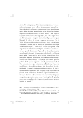 80
de uma luta entre grupos políticos, igualmente prejudicial ao deba-
te do problema que temos o dever de examinar em face da Cons-
tituição Federal e conforme os princípios que regem as instituições
democráticas. Pois, em primeiro lugar já por várias vezes direita e
esquerda se aliaram na defesa da escola pública e, em segundo
lugar, não falamos em nome de partidos, mas sob a inspiração e
em defesa daqueles princípios. Em matéria religiosa, somos pela
liberdade de culto e de crenças e erguemo-nos, com o Père J.
Henri Didon, dominicano e notável orador sacro, contra todos
aqueles que “querem fazer da religião um instrumento da política
(instrurnentum regni)” e contra todos aqueles que “querem fazer
da política um instrumento da religião”. Eu tenho a observar (es-
creveu o grande dominicano) “que nada na fé católica, nada na
autoridade eclesiástica se opõe a uma opinião liberal, republicana,
democrática. Chegou a hora talvez em que o Catolicismo deve
demonstrar por fatos públicos que sua larga idéia de universalida-
de não é uma palavra vã e que há nele lugar para todas as opiniões
políticas desde que elas respeitem a verdade, a justiça e a virtude.”2
Ora, somos todos os que assinamos esse Manifesto, educadores
republicanos e democráticos, fiéis aos mais altos valores da tradi-
ção liberal. E, quando se trata de problemas como os da educa-
ção, entendemos que essa é “uma das questões em cujo terreno (as
palavras são de Rui Barbosa) são intrusas as paixões políticas, ques-
tão a que devemos todos concorrer com a consciência limpa de
antagonismos pessoais e de que se deve banir o gênio da agitação,
como mau companheiro da ciência e, nestes domínios, perigoso
inimigo da verdade”.3
2
Père J. Henri Didon, Indissolubitité et Divorce. Conférences de Saint-Phillipe du Roule.
(publicadas em 1880 e reeditadas em 1892).
3
Assim Rui Barbosa concluiu em 6 de junho de 1901 o seu discurso no Senado e se
preparava para a defesa da reforma do ensino, in Obras Completas, Vol. XXVIII, 1901, tomo
1. Discursos Parlamentares. Ministério da Educação e Cultura, Rio de Janeiro, 1955.
MANIFESTOS_finais.pmd 21/10/2010, 08:2180
 