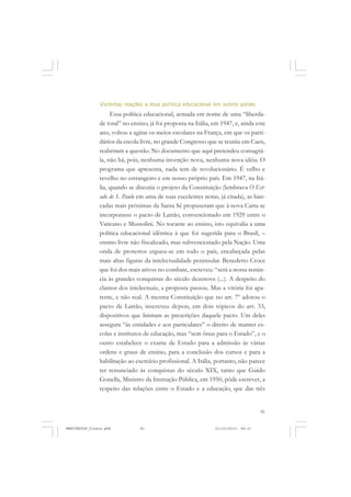 81
Violentas reações a essa política educacional em outros países
Essa política educacional, armada em nome de uma “liberda-
de total” no ensino, já foi proposta na Itália, em 1947, e, ainda este
ano, voltou a agitar os meios escolares na França, em que os parti-
dários da escola livre, no grande Congresso que se reuniu em Caen,
reabriram a questão. No documento que aqui pretendeu consagrá-
la, não há, pois, nenhuma invenção nova, nenhuma nova idéia. O
programa que apresenta, nada tem de revolucionário. É velho e
revelho no estrangeiro e em nosso próprio país. Em 1947, na Itá-
lia, quando se discutia o projeto da Constituição (lembrava O Est-
ado de S. Paulo em uma de suas excelentes notas, já citada), as ban-
cadas mais próximas da Santa Sé propuseram que à nova Carta se
incorporasse o pacto de Latrão, convencionado em 1929 entre o
Vaticano e Mussolini. No tocante ao ensino, isto equivalia a uma
política educacional idêntica à que foi sugerida para o Brasil, –
ensino livre não fiscalizado, mas subvencionado pela Nação. Uma
onda de protestos ergueu-se em todo o país, encabeçada pelas
mais altas figuras da intelectualidade peninsular. Benedetto Croce
que foi dos mais ativos no combate, escreveu: “será a nossa renún-
cia às grandes conquistas do século dezenove (...). A despeito do
clamor dos intelectuais, a proposta passou. Mas a vitória foi apa-
rente, e não real. A mesma Constituição que no art. 7º adotou o
pacto de Latrão, inscreveu depois, em dois tópicos do art. 33,
dispositivos que limitam as prescrições daquele pacto. Um deles
assegura “às entidades e aos particulares” o direito de manter es-
colas e institutos de educação, mas “sem ônus para o Estado”, e o
outro estabelece o exame de Estado para a admissão às várias
ordens e graus de ensino, para a conclusão dos cursos e para a
habilitação ao exercício profissional. A Itália, portanto, não parece
ter renunciado às conquistas do século XIX, tanto que Guido
Gonella, Ministro da Instrução Pública, em 1950, pôde escrever, a
respeito das relações entre o Estado e a educação, que das três
MANIFESTOS_finais.pmd 21/10/2010, 08:2181
 