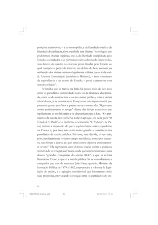 82
posições admissíveis, – a de monopólio, a de liberdade total e a de
liberdade disciplinada, fôra escolhida esta última: “na solução que
poderemos chamar orgânica, isto é, de liberdade disciplinada pelo
Estado, as entidades e os particulares têm o direito de criar escolas,
mas dentro do quadro das normas gerais fixadas pelo Estado, ao
qual compete o poder de intervir, em defesa do bem comum, na
atribuição dos títulos escolares legalmente válidos para a vida soci-
al. A nossa Constituição (concluiu o Ministro), – com o instituto
da equivalência e do exame do Estado, – prevê exatamente essa
terceira solução”.
A batalha que se travou na Itália há pouco mais de dez anos
entre os partidários da liberdade total e os da liberdade disciplina-
da, entre os do ensino livre e os do ensino público, com a vitória
afinal destes, já se anunciou na França com um ímpeto inicial que
prometia graves conflitos e parece ter-se esmorecido. “0 governo
sentiu perfeitamente o perigo” diante das forças contrárias que
ràpidamente se mobilizaram e se dispunham para a luta. “Os par-
tidários da escola livre (observa Gilles Lapouge, em nota para “O
Estado de S. Paulo”, e o confirma o semanário “L’Express”, de Pa-
ris) tinham a impressão de que o espírito laico estava regredindo
na França e, por isso, não seria muito grande a resistência dos
partidários da escola pública. Foi esse, sem dúvida, o seu erro,
pois, imediatamente o outro campo mobilizou, como por encan-
to, suas forças e lançou no país uma contra-ofensiva extremamen-
te severa”. Ela representa uma violenta reação contra a perigosa
tentativa de se renegar, na França, ainda que temporàriamente, uma
dessas “grandes conquistas do século XIX”, a que se referia
Benedetto Croce, e que é a escola pública. Se se considerarem a
campanha que teve de sustentar Jules Ferry quando, Ministro da
Instrução Pública de 1879 a 1882, empreendeu a reforma de legis-
lação de ensino, e a agitação considerável que levantaram então
suas propostas, provocando o choque entre os partidários do en-
MANIFESTOS_finais.pmd 21/10/2010, 08:2182
 