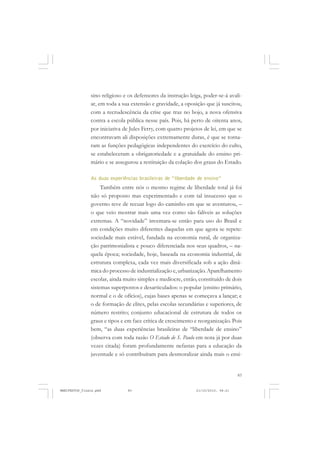 83
sino religioso e os defensores da instrução leiga, poder-se-á avali-
ar, em toda a sua extensão e gravidade, a oposição que já suscitou,
com a recrudescência da crise que traz no bojo, a nova ofensiva
contra a escola pública nesse país. Pois, há perto de oitenta anos,
por iniciativa de Jules Ferry, com quatro projetos de lei, em que se
encontravam ali disposições extremamente duras, é que se torna-
ram as funções pedagógicas independentes do exercício do culto,
se estabeleceram a obrigatoriedade e a gratuidade do ensino pri-
mário e se assegurou a restituição da colação dos graus do Estado.
As duas experiências brasileiras de “liberdade de ensino”
Também entre nós o mesmo regime de liberdade total já foi
não só proposto mas experimentado e com tal insucesso que o
governo teve de recuar logo do caminho em que se aventurou, –
o que veio mostrar mais uma vez como são falíveis as soluções
extremas. A “novidade” inventara-se então para uso do Brasil e
em condições muito diferentes daquelas em que agora se repete:
sociedade mais estável, fundada na economia rural, de organiza-
ção patrimonialista e pouco diferenciada nos seus quadros, – na-
quela época; sociedade, hoje, baseada na economia industrial, de
estrutura complexa, cada vez mais diversificada sob a ação dinâ-
mica do processo de industrialização e, urbanização. Aparelhamento
escolar, ainda muito simples e medíocre, então, constituído de dois
sistemas superpostos e desarticulados: o popular (ensino primário,
normal e o de ofícios), cujas bases apenas se começava a lançar; e
o de formação de elites, pelas escolas secundárias e superiores, de
número restrito; conjunto educacional de estrutura de todos os
graus e tipos e em face crítica de crescimento e reorganização. Pois
bem, “as duas experiências brasileiras de “liberdade de ensino”
(observa com toda razão O Estado de S. Paulo em nota já por duas
vezes citada) foram profundamente nefastas para a educação da
juventude e só contribuíram para desmoralizar ainda mais o ensi-
MANIFESTOS_finais.pmd 21/10/2010, 08:2183
 