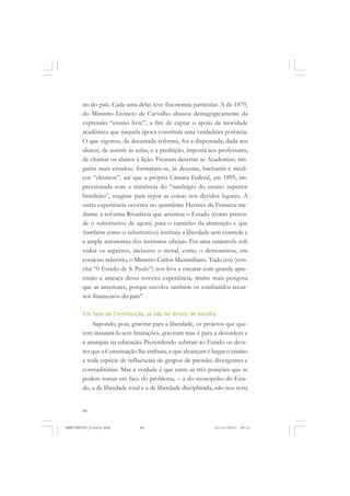 84
no do país. Cada uma delas teve fisionomia particular. A de 1879,
do Ministro Leôncio de Carvalho abusou demagògicamente da
expressão “ensino livre”, a fim de captar o apoio da mocidade
acadêmica que naquela época constituía uma verdadeira potência.
O que vigorou, da decantada reforma, foi a dispensada, dada aos
alunos, de assistir às aulas, e a proibição, imposta aos professares,
de chamar os alunos à lição. Ficaram desertas as Academias; nin-
guém mais estudou; formaram-se, às dezenas, bacharéis e médi-
cos “elétricos”, até que a própria Câmara Federal, em 1895, im-
pressionada com a iminência do “naufrágio do ensino superior
brasileiro”, reagisse para repor as coisas nos devidos lugares. A
outra experiência ocorreu no quatriênio Hermes da Fonseca me-
diante a reforma Rivadávia que arrastou o Estado (como preten-
de o substitutivo de agora) para o caminho da abstenção e que
(também como o substitutivo) instituiu a liberdade sem controle e
a ampla autonomia dos institutos oficiais. Foi uma catástrofe sob
todos os aspectos, inclusive o moral, como o demonstrou, em
corajoso relatório, o Ministro Carlos Maximiliano. Tudo isso (con-
clui “0 Estado de S. Paulo”) nos leva a encarar com grande apre-
ensão a ameaça dessa terceira experiência, muito mais perigosa
que as anteriores, porque envolve também os combatidos recur-
sos financeiros do país”.
Em face da Constituição, já não há direito de escolha
Supondo, pois, gravitar para a liberdade, os projetos que que-
rem instaurá-la sem limitações, gravitam mas é para a desordem e
a anarquia na educação. Pretendendo subtrair ao Estado os deve-
res que a Constituição lhe atribuiu, e que alcançam é largar o ensino
a toda espécie de influências de grupos de pressão, divergentes e
contraditórias. Mas a verdade é que entre as três posições que se
podem tomar em face do problema, – a do monopólio do Esta-
do, a de liberdade total e a de liberdade disciplinada, não nos resta
MANIFESTOS_finais.pmd 21/10/2010, 08:2184
 