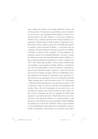 85
mais o direito de escolha: a Constituição Federal já a adotou, em
termos positivos. O documento a que aludimos, inverte totalmen-
te esses termos; o que é principal (ensino público) na Carta Cons-
titucional, passa a ser, nele, supletivo, e o que supre, completa ou
substitui, isto é, a iniciativa privada, toma o lugar às funções ou ao
papel que ao Estado atribuiu. Senão vejamos os dispositivos cons-
titucionais e demos a palavra a quem tem autoridade para proferi-
la, quando se trata de questão de direito, – a um jurista, seja, por
exemplo, o dr. Jayme Junqueira Ayres que os aponta com admirá-
vel lucidez em parecer sobre a matéria. “Um dos princípios fir-
memente assentes na Constituição Brasileira é o de que “o ensino
dos diferentes ramos será ministrado pelos poderes públicos, e é
livre a iniciativa particular, respeitadas as leis que o regulem (Art.
167)”. Não caberá aqui (pondera o ilustre jurista) relembrar que
este princípio é uma conquista da idade moderna e contemporâ-
nea: corre ao poder público o dever de ministrar a educação po-
pular. O que sobretudo cumpre e importa, é observá-lo mais do
que louvá-lo. E cumpre, por igual, observar o da liberdade à inici-
ativa particular, de ministrá-la, respeitadas as leis respectivas”. E
acrescenta, em outra passagem, com sua reconhecida autoridade:
“Muito importa, pois, o que está escrito no art. 171: “Os Estados
e o Distrito Federal organizarão os seus sistemas de ensino”. Com
o dispositivo acima ou sem ele, tal poder seria igualmente dos
Estados. Mas o fito da Constituição, no caso, não foi só o de
reconhecer um direito, mas sim de incumbir um dever. Daí, a ên-
fase. É não só franquia, mas ônus ou obrigação de cada Estado
organizar o seu sistema de ensino. Cada Estado deve ter seu siste-
ma local, e dele não pode demitir-se. E nenhuma ênfase se dirá
mais justa e necessária do que esta que proclama a indemissibilidade
dos Estados de seu dever de “ministrar” ensino ao povo brasilei-
ro. Tão decididamente interessada está a Constituição em que os
Estados mantenham e desenvolvam seus sistemas como princi-
MANIFESTOS_finais.pmd 21/10/2010, 08:2185
 