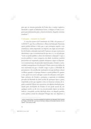 86
pais que ao sistema particular da União deu o caráter supletivo,
destinado a suprir as deficiências locais, e obrigou a União a coo-
perar pecuniàriamente para o desenvolvimento daqueles sistemas
estaduais”.4
A educação – monopólio do Estado?
A vista dos termos da Constituição de 1946 e do projeto n.º
2.222-B/57, que fixa as Diretrizes e Bases da Educação Nacional,
quem poderá afirmar a sério que o que consagrou aquela e este
estabeleceu, tenha importado ou importe em erigir em monopó-
lio do Estado a educação nacional? O parecer em que se procurou
discriminar o que é constitucional do que não o é, e se recorda que
“corre ao poder público o dever de ministrar a educação” e que a
escola pública é uma conquista da idade moderna, poderá
porventura ser suspeitado, quando interpreta a rigor os dispositi-
vos constitucionais, de pretender transferir para o Estado a exclu-
sividade monopolizaste da educação? Onde a prova em defesa da
tese reacionária de que o Estado coage os pais e a liberdade de
pensamento e de escolha das instituições em que prefiram educar
os filhos, quando e só porque fornece o ensino público? E, quanto
a nós, quem nos ouviu advogar a causa da educação como privi-
légio exclusivo do Estado e, portanto, a supressão às entidades
privadas da liberdade de abrir escolas de quaisquer tipos e graus,
respeitadas as leis que regulam e tem, no interesse comum, de re-
gular a matéria? Quem nos encontrou, em alguma trincheira, pug-
nando pelo monopólio do Estado ou nos pode acusar de, em
qualquer escrito ou de viva voz, ter procurado impor ou mesmo
indicar à mocidade escolar ideologia desse ou daquele partido,
como política estatal da educação? Porque não nos dispomos a
4
Jayme Junqueira Ayres. Inconstitucionalidade do Substitutivo do Deputado Carlos Lacerda
ao Projeto 2.222-B/1957, que fixa as Diretrizes e Bases da Educação Nacional. Rio de
Janeiro, 15 de maio de 1959.
MANIFESTOS_finais.pmd 21/10/2010, 08:2186
 