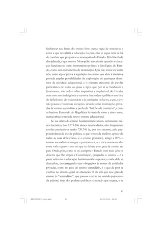 87
fanfarrear nas festas do ensino livre, nessa orgia de tentativas e
erros a que resvalaria a educação no país, não se segue nem se há
de concluir que pregamos o monopólio do Estado. Pela liberdade
disciplinada, é que somos. Monopólio só existiria quando a educa-
ção funcionasse como instrumento político e ideológico do Esta-
do, como um instrumento de dominação. Que não existe ele entre
nós, estão aí por prova a legislação do ensino que abre à iniciativa
privada amplas possibilidades de exploração de quaisquer domí-
nios da atividade educacional, e o número crescente de escolas
particulares de todos os graus e tipos que por aí se fundaram e
funcionam, não sob o olho inquisidor e implacável do Estado,
mas com uma indulgência excessiva dos poderes públicos em face
de deficiências de toda ordem e de ambições de lucro, a que, salvo
não poucas e honrosas exceções, devem tantas instituições priva-
das de ensino secundário a pecha de “balcões de comércio”, como
as batizou Fernando de Magalhães há mais de vinte e cinco anos,
numa crítica severa de nosso sistema educacional.
Se, na esfera do ensino fundamental comum, certamente me-
nos lucrativo, dos 5.775.246 alunos matriculados, não frequentam
escolas particulares senão 720.746 (e, por isso mesmo, pela pre-
ponderância da escola pública, o que temos de melhor, apesar de
todas as suas deficiências, é o ensino primário), atinge a 80% o
ensino secundário entregue a particulares, – e daí exatamente de-
corre toda a grave crise em que se debate esse grau de ensino no
país. Onde, pois, como se vê, cumpriu o Estado com mais zelo os
deveres que lhe impôs a Constituição, progrediu o ensino, – é a
parte referente à educação fundamental e superior; e onde dele se
descuidou, descarregando suas obrigações às costas de entidades
privadas, como no caso do ensino secundário, é o que de pior se
exertou no sistema geral de educação. O dia em que esse grau de
ensino (o “secundário”, que passou a sê-lo no sentido pejorativo
da palavra) tiver dos poderes públicos a atenção que requer, e se
MANIFESTOS_finais.pmd 21/10/2010, 08:2187
 