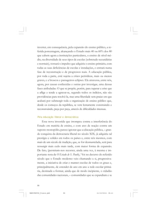 88
inverter, em consequência, pela expansão do ensino público, a re-
ferida porcentagem, alcançando o Estado mais 40 ou 60% dos 80
que cabem agora a instituições particulares, o ensino de nível mé-
dio, na diversidade de seus tipos de escolas (sobretudo secundárias
e normais), tornará o impulso que adquiriu o ensino primário, com
todas as suas deficiências de escolas e instalações, e entrará numa
fase de reconstrução e de progressos reais. A educação pública,
por toda a parte, está sujeita a crises periódicas, mais ou menos
graves, e a bruscos e passageiros eclipses. Ela atravessa, entre nós,
agora, por causas conhecidas e outras por investigar, uma dessas
fases atribuladas. O que se propõe, porém, para superar a crise que
a aflige e tende a agravar-se, segundo todos os indícios, não são
providências para resolvê-la, mas uma liberdade sem praias em que
acabará por submergir toda a organização de ensino público que,
desde os começos da república, se vem lentamente construindo e
reconstruindo, peça por peça, através de dificuldades imensas.
Pela educação liberal e democrática
Essa nova investida que irrompeu contra a interferência do
Estado em matéria de ensino, e com ares de reação contra um
suposto monopólio, parece ignorar que a educação pública, – gran-
de conquista da democracia liberal no século XIX, já adquiriu tal
prestígio e solidez em todos os países e, entre nós mesmos, com
mais de um século de tradição, que, se for desmantelada, será para
ressurgir mais cedo mais tarde, com maior forma de expansão.
De fato, (permitam-nos recorrer, ainda uma vez, à mesma e im-
portante nota de O Estado de S. Paulo), “foi no decurso do referido
século que o Estado moderno veio chamando a si, progressiva-
mente, a iniciativa de criar e manter escolas de todos os graus e,
principalmente, de estender de ano em ano a rede escolar primá-
ria, destinada a formar, ainda que de modo incipiente, o cidadão
das comunidades nacionais, – comunidades que se expandiam e se
MANIFESTOS_finais.pmd 21/10/2010, 08:2188
 