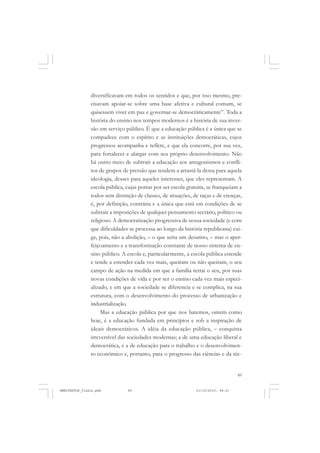 89
diversificavam em todos os sentidos e que, por isso mesmo, pre-
cisavam apoiar-se sobre uma base afetiva e cultural comum, se
quisessem viver em paz e governar-se democràticamente”. Toda a
história do ensino nos tempos modernos é a história de sua inver-
são em serviço público. É que a educação pública é a única que se
compadece com o espírito e as instituições democráticas, cujos
progressos acompanha e reflete, e que ela concorre, por sua vez,
para fortalecer e alargar com seu próprio desenvolvimento. Não
há outro meio de subtrair a educação aos antagonismos e confli-
tos de grupos de pressão que tendem a arrastá-la dessa para aquela
ideologia, desses para aqueles interesses, que eles representam. A
escola pública, cujas portas por ser escola gratuita, se franqueiam a
todos sem distinção de classes, de situações, de raças e de crenças,
é, por definição, contrária e a única que está em condições de se
subtrair a imposições de qualquer pensamento sectário, político ou
religioso. A democratização progressiva de nossa sociedade (e com
que dificuldades se processa ao longo da história republicana) exi-
ge, pois, não a abolição, – o que seria um desatino, – mas o aper-
feiçoamento e a transformação constante de nosso sistema de en-
sino público. A escola e, particularmente, a escola pública estende
e tende a estender cada vez mais, queiram ou não queiram, o seu
campo de ação na medida em que a família retrai o seu, por suas
novas condições de vida e por ser o ensino cada vez mais especi-
alizado, e em que a sociedade se diferencia e se complica, na sua
estrutura, com o desenvolvimento do processo de urbanização e
industrialização.
Mas a educação pública por que nos batemos, ontem como
hoje, é a educação fundada em princípios e sob a inspiração de
ideais democráticos. A idéia da educação pública, – conquista
irreversível das sociedades modernas; a de uma educação liberal e
democrática, e a de educação para o trabalho e o desenvolvimen-
to econômico e, portanto, para o progresso das ciências e da téc-
MANIFESTOS_finais.pmd 21/10/2010, 08:2189
 