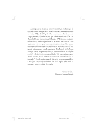 9
Assim, pode-se dizer que, em certo sentido, o atual estágio da
educação brasileira representa uma retomada dos ideais dos mani-
festos de 1932 e de 1959, devidamente contextualizados com o
tempo presente. Estou certo de que o lançamento, em 2007, do
Plano de Desenvolvimento da Educação (PDE), como mecanis-
mo de estado para a implementação do Plano Nacional da Edu-
cação começou a resgatar muitos dos objetivos da política educa-
cional presentes em ambos os manifestos. Acredito que não será
demais afirmar que o grande argumento do Manifesto de 1932, cuja
reedição consta da presente Coleção, juntamente com o Manifesto
de 1959, é de impressionante atualidade: “Na hierarquia dos pro-
blemas de uma nação, nenhum sobreleva em importância, ao da
educação”. Esse lema inspira e dá forças ao movimento de ideias
e de ações a que hoje assistimos em todo o país para fazer da
educação uma prioridade de estado.
Fernando Haddad
Ministro de Estado da Educação
MANIFESTOS_finais.pmd 21/10/2010, 08:219
 