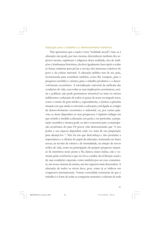 91
Educação para o trabalho e o desenvolvimento econômico
Não ignoramos que a nação é uma “realidade moral”; mas, se a
educação não pode, por isso mesmo, desconhecer nenhum dos as-
pectos morais, espirituais e religiosos dessa realidade, rica de tradi-
ções e lembranças históricas, ela deve igualmente fazer apelo a todas
as forças criadoras para pô-las a serviço dos interesses coletivos do
povo e da cultura nacional. A educação pública tem de ser, pois,
reestruturada para contribuir também, como lhe compete, para o
progresso científico e técnico, para o trabalho produtivo e o desen-
volvimento econômico. A reivindicação universal da melhoria das
condições de vida, com todas as suas implicações econômicas, soci-
ais e políticas, não pode permanecer insensível ou mais ou menos
indiferentes a educação de todos os graus. Se nesse ou naquele setor,
como o ensino de grau médio e, especialmente, o técnico, a precária
situação em que ainda se encontra a educação, está ligada ao estágio
de desenvolvimento econômico e industrial, ou, por outras pala-
vras, se deste dependem os seus progressos, é legítimo indagar em
que sentido e medida a educação, em geral, e em particular, a prepa-
ração científica e técnica pode ou deve concorrer para a emancipa-
ção econômica do país. Os povos vêm demonstrando que “o seu
poder e sua riqueza dependem cada vez mais de sua preparação
para alcançá-los “. Não há um que desconheça e não proclame a
importância e a eficácia do papel da educação, restaurada em bases
novas, na revisão de valores e de mentalidade, na criação de novos
estilos de vida, como na participação do próprio progresso materi-
al. Se insistimos neste ponto e lhe damos maior ênfase, não é so-
mente pelas conclusões a que nos leva a análise da civilização atual e
de suas condições especiais, como também por ser esse, exatamen-
te, em nosso sistema de ensino, um dos aspectos mais descurados. A
educação de todos os níveis deve, pois, como já se indicou em
congressos internacionais, “tornar a mocidade consciente de que o
trabalho é a fonte de todas as conquistas materiais e culturais de toda
MANIFESTOS_finais.pmd 21/10/2010, 08:2191
 