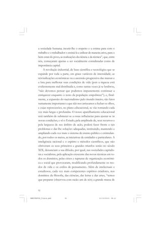 92
a sociedade humana; incutir-lhe o respeito e a estima para com o
trabalho e o trabalhador e ensiná-la a utilizar de maneira ativa, para o
bem estar do povo, as realizações da ciência e da técnica”, que, entre
nós, começaram apenas a ser socialmente consideradas como de
importância capital.
A revolução industrial, de base científica e tecnológica que se
expande por toda a parte, em graus variáveis de intensidade; as
reivindicações econômicas ou a ascensão progressiva das massas e
a luta para melhorar suas condições de vida (pois a riqueza está
evidentemente mal distribuída e, como tantas vezes já se lembrou,
“não devemos pensar que podemos impunemente continuar a
enriquecer enquanto o resto da população empobrece”); e, final-
mente, a expansão do nacionalismo pelo mundo inteiro, são fatos
sumamente importantes a que não nos arriscamos a fechar os olhos,
e cujas repercussões, no plano educacional, se vão tornando cada
vez mais largas e profundas. O nosso aparelhamento educacional
terá também de submeter-se a essas influências para ajustar-se às
novas condições, e só o Estado, pela amplitude de, seus recursos e
pela largueza de seu âmbito de ação, poderá fazer frente a tais
problemas e dar-lhe soluções adequadas, instituindo, mantendo e
ampliando cada vez mais o sistema de ensino público e estimulan-
do, por todos os meios, as iniciativas de entidades e particulares. A
inteligência racional e o espírito e métodos científicos, que não
obtiveram os seus primeiros e grandes triunfos senão no século
XIX, denunciam a sua difusão, por igual, nas sociedades capitalis-
tas e socialistas, pela aplicação crescente das novas técnicas em to-
dos os domínios, pelas crises e rupturas de organização econômi-
ca e social que provocaram, modificando profundamente os mo-
dos de vida e os estilos de pensamento. Além de intelectuais e
estudiosos, cada vez mais competentes espíritos criadores, nos
domínios da filosofia, das ciências, das letras e das artes, “temos
que preparar (observou com razão um de nós) a grande massa de
MANIFESTOS_finais.pmd 21/10/2010, 08:2192
 