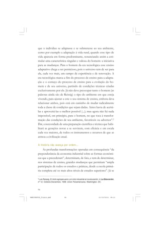 94
que o indivíduo se adaptasse e se submetesse ao seu ambiente,
como por exemplo a adaptação à vida rural, quando esse tipo de
vida aparecia em forma predominante, renunciando assim a esti-
mular uma característica singular e valiosa do homem: a iniciativa
para as mudanças. Para o homem da era tecnológica esse ensino
adaptativo chega a ser pernicioso, pois o universo tem de ser para
ele, cada vez mais, um campo de experiência e de renovação. A
era tecnológica marca a fim do processo de ensino para a adapta-
ção e o começo do processo de ensino para a evolução do ho-
mem e de seu universo, partindo de condições técnicas criadas
exclusivamente por ele. Já não deve preocupar tanto o homem (as
palavras ainda são de Reissig) o tipo do ambiente em que esteja
vivendo, para ajustar a este o seu sistema de ensino, embora deva
relacionar ambos, pois está em caminho de mudar radicalmente
toda a classe de condições que sejam dadas. Antes havia de aceitá-
las e aproveitá-las o melhor possível (...); mas agora não há nada
impossível, em princípio, para o homem, no que toca à transfor-
mação das condições de seu ambiente, favoráveis ou adversos”.5
Daí, a necessidade de uma preparação científica e técnica que habi-
litará as gerações novas a se servirem, com eficácia e em escala
cada vez maiores, de todos os instrumentos e recursos de que as
armou a civilização atual.
A história não avança por ordem...
As profundas transformações operadas em consequência “da
preponderância da economia industrial sobre as formas econômi-
cas que a precederam”, determinam, de fato, e tem de determinar,
nos sistemas de ensino, grandes mudanças que permitam “ampla
participação de todos os estudos e práticas, desde a escola primá-
ria completa até os mais altos níveis de estudos superiores”. Já se
5
Luis Reissig, El cliclo agropecuario y el ciclo industrial en la educación, in La Educación,
nº 12, Octobre-Deciembre, 1958. Union Panamericana, Washington, DC.
MANIFESTOS_finais.pmd 21/10/2010, 08:2194
 