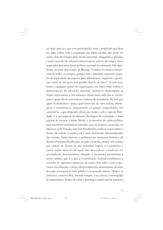 95
vê, mais uma vez, que essa participação, com a amplitude que deve
ter, para colher toda a população em idade escolar, não pode ser
senão obra do Estado, pela escola universal, obrigatória e gratuita,
e uma sucessão de esforços ininterruptos, através de longos anos,
inspirados por uma firme política nacional de educação. Ela signi-
ficará, na justa observação de Reissig, “a maior revolução educaci-
onal de todos os tempos, porque será a primeira expressão popu-
lar da capacidade da maioria para administrar, organizar e gover-
nar, como só até agora tem podido fazê-lo as elites”. A tudo isso,
como a qualquer plano de organização, em bases mais sólidas e
democráticas, da educação nacional, opõem-se abertamente as
forças reacionárias, e nós sabemos muito bem onde elas se encon-
tram e quais são os seus maiores redutos de resistência. Na luta que
agora se desfechou e para a qual interesses de vária ordem, ideoló-
gicos e econômicos, empurraram os grupos empenhados em
sustentá-la, o que disputam afinal, em nome e sob a capa de liber-
dade, é a reconquista da direção ideológica da sociedade, – uma
espécie de retorno à Idade Média, e os recursos do erário público
para manterem instituições privadas, que, no entanto, custeadas, na
hipótese, pelo Estado, mas não fiscalizadas, ainda se reservariam o
direito de cobrar o ensino, até a mais desenvolta mercantilização
das escolas. Serão desvios e acidentes no processo histórico de
desenvolvimento da educação no país: a história, porém, não avança
por ordem ou dentro de um raciocínio lógico, e o problema é
antes saber através de qual das desordens, criadoras ou
arruinadoras, procuraremos, chegado o momento, encaminhar a
nossa ordem, que é a que a Constituição Federal estabeleceu e
consulta os supremos interesses da nação. Em todo o caso, espe-
ramos reconheçam o nosso desprendimento, desinteresse pessoal,
devoção constante ao bem público e à causa do ensino. “Todos os
violentos, escreveu Rui, fizeram sempre, a seu favor, o monopólio
do patriotismo. Todos eles têm o privilégio tradicional de patriotas
MANIFESTOS_finais.pmd 21/10/2010, 08:2195
 