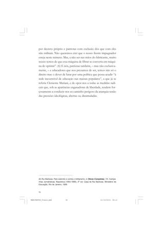 96
por decreto próprio e patriotas com exclusão dos que com eles
não militam. Não queremos crer que o nosso ilustre impugnador
esteja neste número. Mas, a não ser nas mãos do fabricante, muito
receio temos de que essa máquina de filtrar se converta em máqui-
na de oprimir”. (6) E nós, patriotas também, – mas não exclusiva-
mente, – e educadores que nos prezamos de ser, temos não só o
direito mas o dever de lutar por uma política que possa acudir “à
sede incoercível de educação nas massas populares”, a que já se
referia Clemente Mariani, e de opor-nos a todas as medidas radi-
cais que, sob as aparências enganadoras de liberdade, tendem for-
çosamente a conduzir-nos ao caminho perigoso da anarquia senão
das pressões ideológicas, abertas ou dissimuladas.
(6) Rui Barbosa, Pelo exército e contra o militarismo, in Obras Completas, VII. Campa-
nhas Jornalísticas, República (1893-1899), 2º vol. Casa de Rui Barbosa. Ministério de
Educação, Rio de Janeiro, 1956.
MANIFESTOS_finais.pmd 21/10/2010, 08:2196
 
