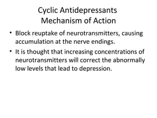 Cyclic Antidepressants
Mechanism of Action
• Block reuptake of neurotransmitters, causing
accumulation at the nerve endings.
• It is thought that increasing concentrations of
neurotransmitters will correct the abnormally
low levels that lead to depression.
 