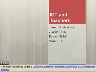 ICT and
Teachers
Jammu University
2 Year B.Ed.
Paper 202/3
Sem: II
This work is licensed under a Creative Commons Attribution-ShareAlike 4.0 International
License.
 