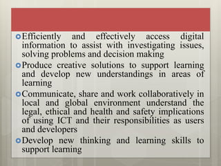 Efficiently and effectively access digital
information to assist with investigating issues,
solving problems and decision making
Produce creative solutions to support learning
and develop new understandings in areas of
learning
Communicate, share and work collaboratively in
local and global environment understand the
legal, ethical and health and safety implications
of using ICT and their responsibilities as users
and developers
Develop new thinking and learning skills to
support learning
 