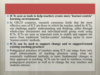  ICTs seen as tools to help teachers create more 'learner-centric'
learning environments
 In OECD countries, research consensus holds that the most
effective uses of ICT are those in which the teacher, aided by ICTs,
can challenge pupils’ understanding and thinking, either through
whole-class discussions and individual/small group work using
ICTs. ICTs are seen as important tools to enable and support the
move from traditional 'teacher-centric' teaching styles to more
'learner-centric' methods.
 ICTs can be used to support change and to support/extend
existing teaching practices
 Pedagogical practices of teachers using ICT can range from only
small enhancements of teaching practices using what are
essentially traditional methods, to more fundamental changes in
their approach to teaching. ICTs can be used to reinforce existing
pedagogical practices as well as to change the way teachers and
students interact.
 
