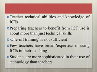 Teacher technical abilities and knowledge of
ICTs
Preparing teachers to benefit from ICT use is
about more than just technical skills
'One-off training' is not sufficient
Few teachers have broad 'expertise' in using
ICTs in their teaching
Students are more sophisticated in their use of
technology than teachers
 