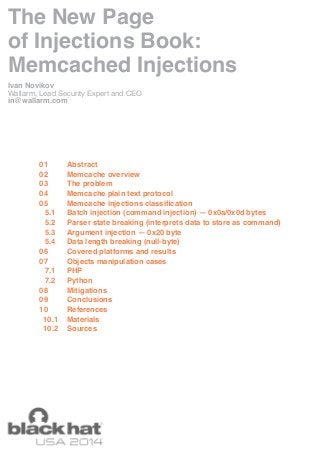 The New Page 
of Injections Book: 
Memcached Injections 
Ivan Novikov 
Wallarm, Lead Security Expert and CEO 
in@wallarm.com 
Abstract 
Memcache overview 
The problem 
Memcache plain text protocol 
Memcache injections classification 
Batch injection (command injection) — 0x0a/0x0d bytes 
Parser state breaking (interprets data to store as command) 
Argument injection — 0x20 byte 
Data length breaking (null-byte) 
Covered platforms and results 
Objects manipulation cases 
PHP 
Python 
Mitigations 
Conclusions 
References 
Materials 
Sources 
01 
02 
03 
04 
05 
5.1 
5.2 
5.3 
5.4 
06 
07 
7.1 
7.2 
08 
09 
10 
10.1 
10.2 
 