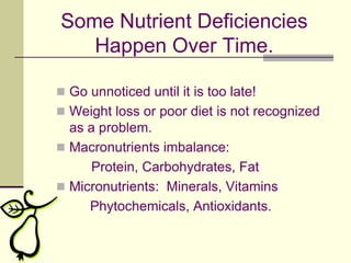 Some Nutrient Deficiencies Happen Over Time.Go unnoticed until it is too late!Weight loss or poor diet is not recognized as a problem.Macronutrients imbalance:  		Protein, Carbohydrates, FatMicronutrients:  Minerals, Vitamins         Phytochemicals, Antioxidants.