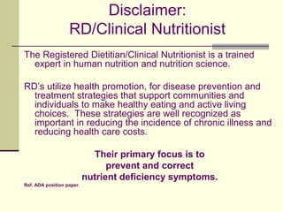Disclaimer: RD/Clinical NutritionistThe Registered Dietitian/Clinical Nutritionist is a trained expert in human nutrition and nutrition science.RD’s utilize health promotion, for disease prevention and treatment strategies that support communities and individuals to make healthy eating and active living choices.  These strategies are well recognized as important in reducing the incidence of chronic illness and reducing health care costs. Their primary focus is to prevent and correct nutrient deficiency symptoms. Ref. ADA position paper.