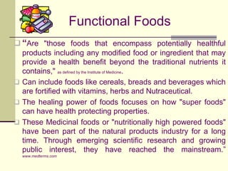 Functional Foods“Are "those foods that encompass potentially healthful products including any modified food or ingredient that may provide a health benefit beyond the traditional nutrients it contains," as defined by the Institute of Medicine. 