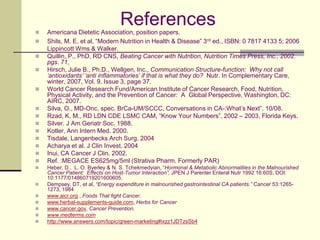 ReferencesAmericana Dietetic Association, position papers.Shils, M. E. et al, “Modern Nutrition in Health & Disease” 3rd ed., ISBN: 0 7817 4133 5; 2006 Lippincott Wms & Walker.Quillin, P., PhD, RD CNS, Beating Cancer with Nutrition, Nutrition Times Press, Inc., 2002. pgs. 71,Hirsch, Julie B., Ph.D., Wellgen, Inc., Communication Structure-function:  Why not call ‘antioxidants’ ‘anti inflammatories’ if that is what they do?Nutr. In Complementary Care, winter, 2007, Vol. 9. Issue 3, page 37.World Cancer Research Fund/American Institute of Cancer Research, Food, Nutrition, Physical Activity, and the Prevention of Cancer:  A  Global Perspective, Washington, DC: AIRC, 2007.Silva, O., MD-Onc, spec. BrCa-UM/SCCC, Conversations in CA-:What’s Next”. 10/08.Rzad, K. M., RD LDN CDE LSMC CAM, “Know Your Numbers”, 2002 – 2003, Florida Keys.Silver. J Am Geriatr Soc. 1988.Kotler, Ann Intern Med. 2000.	Tisdale, Langenbecks Arch Surg. 2004Acharya et al. J Clin Invest. 2004	Inui, CA Cancer J Clin. 2002.Ref. :MEGACE ES625mg/5ml (Strativa Pharm. Formerly PAR)Heber, D.,  L. O. Byerley & N. S. Tchekmedyian, “Hormonal & Metabolic Abnormalities in the Malnourished Cancer Patient:  Effects on Host-Tumor Interaction”, JPEN J Parenter Enteral Nutr 1992 16:60S, DOI:  10:1177/014860719201600605.Dempsey, DT, et al, “Energy expenditure in malnourished gastrointestinal CA patients.” Cancer 53:1265-1273, 1984www.aicr.org , Foods That fight Cancer. www.herbal-supplements-guide.com, Herbs for Cancerwww.cancer.gov, Cancer Prevention.www.medterms.comhttp://www.answers.com/topic/green-marketing#ixzz1JDTzsSb4