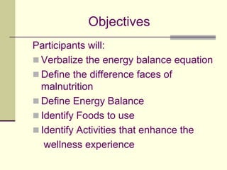 ObjectivesParticipants will: Verbalize the energy balance equationDefine the difference faces of malnutritionDefine Energy BalanceIdentify Foods to useIdentify Activities that enhance the     wellness experience