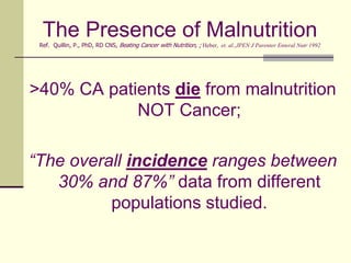 The Presence of Malnutrition Ref.  Quillin, P., PhD, RD CNS, Beating Cancer with Nutrition, ; Heber,  et. al.,JPEN J Parenter Enteral Nutr 1992>40% CA patients die from malnutrition NOT Cancer;“The overall incidence ranges between 30% and 87%” data from different populations studied.