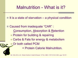 Malnutrition - What is it?It is a state of starvation – a physical conditionCaused from inadequate “CAR” : Consumption, Absorption & RetentionProtein for building & repairingCarbs & Fats for energy & metabolism Or both called PCM              = Protein Calorie Malnutrition.Ref.  Shils, M.E. et. Al., “Modern Nutrition in Health & Disease”, 10th Ed., ISBN:  0 7817-4133-5, 2006.  ppgs. 730-747.