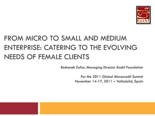 FROM MICRO TO SMALL AND MEDIUM
ENTERPRISE: CATERING TO THE EVOLVING
NEEDS OF FEMALE CLIENTS
-

Roshaneh Zafar, Managing Director Kashf Foundation
For the 2011 Global Microcredit Summit
November 14-17, 2011 – Valladolid, Spain

 